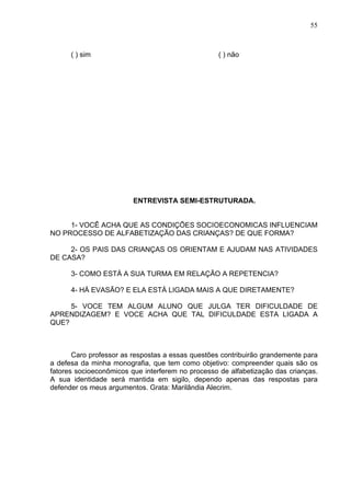 55



      ( ) sim                                     ( ) não




                         ENTREVISTA SEMI-ESTRUTURADA.


     1- VOCÊ ACHA QUE AS CONDIÇÕES SOCIOECONOMICAS INFLUENCIAM
NO PROCESSO DE ALFABETIZAÇÃO DAS CRIANÇAS? DE QUE FORMA?

     2- OS PAIS DAS CRIANÇAS OS ORIENTAM E AJUDAM NAS ATIVIDADES
DE CASA?

      3- COMO ESTÁ A SUA TURMA EM RELAÇÃO A REPETENCIA?

      4- HÁ EVASÃO? E ELA ESTÁ LIGADA MAIS A QUE DIRETAMENTE?

     5- VOCE TEM ALGUM ALUNO QUE JULGA TER DIFICULDADE DE
APRENDIZAGEM? E VOCE ACHA QUE TAL DIFICULDADE ESTA LIGADA A
QUE?



       Caro professor as respostas a essas questões contribuirão grandemente para
a defesa da minha monografia, que tem como objetivo: compreender quais são os
fatores socioeconômicos que interferem no processo de alfabetização das crianças.
A sua identidade será mantida em sigilo, dependo apenas das respostas para
defender os meus argumentos. Grata: Marilândia Alecrim.
 