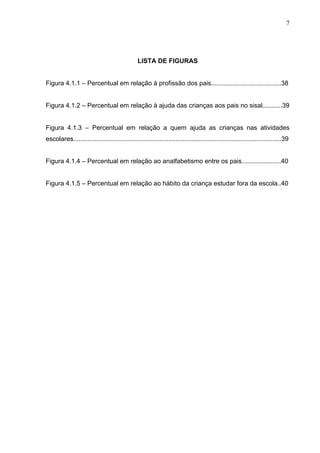7




                                                LISTA DE FIGURAS


Figura 4.1.1 – Percentual em relação à profissão dos pais.......................................38


Figura 4.1.2 – Percentual em relação à ajuda das crianças aos pais no sisal...........39


Figura 4.1.3 – Percentual em relação a quem ajuda as crianças nas atividades
escolares....................................................................................................................39


Figura 4.1.4 – Percentual em relação ao analfabetismo entre os pais......................40


Figura 4.1.5 – Percentual em relação ao hábito da criança estudar fora da escola..40
 