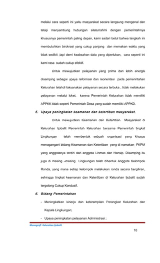melalui cara seperti ini yaitu masyarakat secara langsung mengenal dan
tetap menyambung hubungan silaturrahmi dengan pemerintahnya
khususnya pemerintah paling depan, kami sadari betul bahwa langkah ini
membutuhkan birokrasi yang cukup panjang dan memakan waktu yang
tidak sedikit ,tapi demi keabsahan data yang diperlukan, cara seperti ini
kami rasa sudah cukup efektif.
Untuk mewujudkan pelayanan yang prima dan lebih energik
disamping sebagai upaya reformasi dan reorientasi pada pemerintahan
Kelurahan telahdi laksanakan pelayanan secara terbuka , tidak melakukan
pelayanan melalui loket, karena Pemerintah Kelurahan tidak memiliki
APPKK tidak seperti Pemerintah Desa yang sudah memiliki APPKD.
5. Upaya peningkatan keamanan dan ketertiban masyarakat.
Untuk mewujudkan Keamanan dan Ketertiban Masyarakat di
Kelurahan Ijobalit Pemerintah Kelurahan bersama Pemerintah tingkat
Lingkungan telah membentuk sebuah organisasi yang khusus
menagangani bidang Keamanan dan Ketertiban yang di namakan FKPM
yang anggotanya terdiri dari anggota Linmas dan Hansip. Disamping itu
juga di masing –masing Lingkungan telah dibentuk Anggota Kelompok
Ronda, yang mana setiap kelompok melakukan ronda secara bergiliran,
sehingga tingkat keamanan dan Ketertiban di Kelurahan Ijobalit sudah
tergolong Cukup Kondusif.
6. Bidang Pemerintahan
- Meningkatkan kinerja dan keterampilan Perangkat Kelurahan dan
Kepala Lingkungan;
- Upaya peningkatan pelayanan Administrasi ;
Monografi Kelurahan Ijobalit
10
 