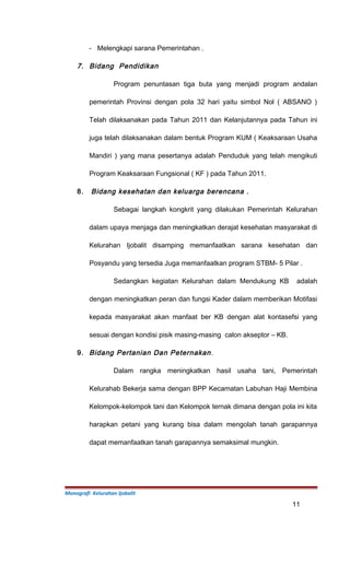 - Melengkapi sarana Pemerintahan .
7. Bidang Pendidikan
Program penuntasan tiga buta yang menjadi program andalan
pemerintah Provinsi dengan pola 32 hari yaitu simbol Nol ( ABSANO )
Telah dilaksanakan pada Tahun 2011 dan Kelanjutannya pada Tahun ini
juga telah dilaksanakan dalam bentuk Program KUM ( Keaksaraan Usaha
Mandiri ) yang mana pesertanya adalah Penduduk yang telah mengikuti
Program Keaksaraan Fungsional ( KF ) pada Tahun 2011.
8. Bidang kesehatan dan keluarga berencana .
Sebagai langkah kongkrit yang dilakukan Pemerintah Kelurahan
dalam upaya menjaga dan meningkatkan derajat kesehatan masyarakat di
Kelurahan Ijobalit disamping memanfaatkan sarana kesehatan dan
Posyandu yang tersedia Juga memanfaatkan program STBM- 5 Pilar .
Sedangkan kegiatan Kelurahan dalam Mendukung KB adalah
dengan meningkatkan peran dan fungsi Kader dalam memberikan Motifasi
kepada masyarakat akan manfaat ber KB dengan alat kontasefsi yang
sesuai dengan kondisi pisik masing-masing calon akseptor – KB.
9. Bidang Pertanian Dan Peternakan.
Dalam rangka meningkatkan hasil usaha tani, Pemerintah
Kelurahab Bekerja sama dengan BPP Kecamatan Labuhan Haji Membina
Kelompok-kelompok tani dan Kelompok ternak dimana dengan pola ini kita
harapkan petani yang kurang bisa dalam mengolah tanah garapannya
dapat memanfaatkan tanah garapannya semaksimal mungkin.
Monografi Kelurahan Ijobalit
11
 