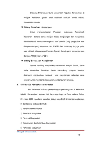 Dibidang Peternakan Guna Menambah Populasi Ternak Sapi di
Wilayah Kelurahan Ijobalit telah diberikan bantuan ternak melalui
Pemerintah Provinsi.
10. Bidang Penataan Lingkungan
Untuk memprioritaskan Penataan lingkungan Pemerintah
Kelurahan bekerja sama dengan Kepala Lingkungan dan masyarakat
telah membuat/ membuka Gang Baru dan Merabat Gang yang sudah ada,
dengan dana yang bersumber dari PNPM, dan disamping itu juga pada
saat ini telah dilaksanakan Program Rumah Kumuh yang bersumber dari
Bantuan APBD II dan APBD I.
11. Bidang Sosial Dan Keagamaan
Secara bertahap masyarakat membenahi tempat ibadah, peran
serta pemerintah Kelurahan dalam mendukung program tersebut
disamping memberikan motipasi juga menyisihkan sebagian dana
program untuk membantu kelancaran pembangunan tersebut.
F. Sistimatika Pembahasan Indikator
Ada beberapa Indikator perkembangan pembangunan di Kelurahan
Ijobalit Kecamatan Labuhan Haji Kabupaten Lombok Timur selama Tahun
2014 dan 2015 yang kami tuangkan dalam buku Profil tingkat perkembangan
ini diantaranya sebagai berikut :
1) Pendidikan Masyarakat
2) Kesehatan Masyarakat
3) Ekonomi Masyarakat
4) Ketentraman dan Ketertiban Masyarakat
5) Partisipasi Masyarakat
Monografi Kelurahan Ijobalit
12
 