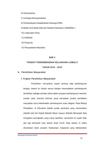 6) Pemerintahan
7) Lembaga Kemasyarakatan
8) Pemberdayaan Kesejahteraan Keluarga (PKK)
9) Badan Amil Zakat Infaq dan Sodakoh Kelurahan ( BAZISKEL )
10) Lingkungan Hidup
11) P2WKSS
12) Posyandu
13) Perpustakaan Kelurahan
BAB II
TINGKAT PERKEMBANGAN KELURAHAN IJOBALIT
TAHUN 2014 - 2015
A. Pendidikan Masyarakat
1.Tingkat Pendidikan Masyarakat
Pendidikan merupakan aspek penting bagi pembangunan
bangsa, karena itu hampir semua bangsa menempatkan pembangunan
pendidikan sebagai prioritas utama dalam program pembangunan nasional,
sumber daya manusia bermutu yang merupakan produk pendidikan
merupakan kunci keberhasilan pembangunan suatu Negara. Pada Bidang
Pendidikan, di Kelurahan Ijobalit jumlah penduduk yang menamatkan
sekolah baik dari tingkat Sekolah Dasar maupun Sekolah Menengah Atas
mengalami peningkatan yang cukup signifikan, sementara itu sudah tidak
ada lagi penduduk buta aksara (buta huruf). Buta aksara ini selain
dituntaskan lewat program Keaksaraan fungsional yang dilaksanakan
Monografi Kelurahan Ijobalit
13
 