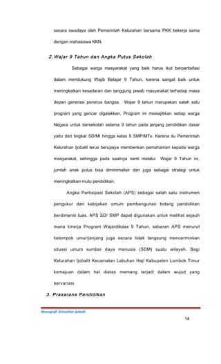 secara swadaya oleh Pemerintah Kelurahan bersama PKK bekerja sama
dengan mahasiswa KKN.
2. Wajar 9 Tahun dan Angka Putus Sekolah
Sebagai warga masyarakat yang baik harus ikut berpartisifasi
dalam mendukung Wajib Belajar 9 Tahun, karena sangat baik untuk
meningkatkan kesadaran dan tanggung jawab masyarakat terhadap masa
depan generasi penerus bangsa. Wajar 9 tahun merupakan salah satu
program yang gencar digalakkan, Program ini mewajibkan setiap warga
Negara untuk bersekolah selama 9 tahun pada jenjang pendidikan dasar
yaitu dari tingkat SD/MI hingga kelas 9 SMP/MTs. Karena itu Pemerintah
Kelurahan Ijobalit terus berupaya memberikan pemahaman kepada warga
masyarakat, sehingga pada saatnya nanti melalui Wajar 9 Tahun ini,
jumlah anak putus bisa diminimalisir dan juga sebagai strategi untuk
meningkatkan mutu pendidikan.
Angka Partisipasi Sekolah (APS) sebagai salah satu instrumen
pengukur dari kebijakan umum pembangunan bidang pendidikan
berdimensi luas. APS SD/ SMP dapat digunakan untuk melihat sejauh
mana kinerja Program Wajardikdas 9 Tahun, sebaran APS menurut
kelompok umur/jenjang juga secara tidak langsung mencerminkan
situasi umum sumber daya manusia (SDM) suatu wilayah. Bagi
Kelurahan Ijobalit Kecamatan Labuhan Haji Kabupaten Lombok Timur
kemajuan dalam hal diatas memang terjadi dalam wujud yang
bervariasi.
3. Prasarana Pendidikan
Monografi Kelurahan Ijobalit
14
 