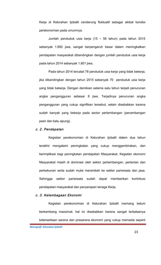 Kerja di Kelurahan Ijobalit cenderung fluktuatif sebagai akibat kondisi
perekonomian pada umumnya.
Jumlah penduduk usia kerja (15 – 56 tahun) pada tahun 2015
sebanyak 1.892 jiwa, sangat berpengaruh besar dalam meningkatkan
pendapatan masyarakat dibandingkan dengan jumlah penduduk usia kerja
pada tahun 2014 sebanyak 1.801 jiwa.
Pada tahun 2014 tercatat 78 penduduk usia kerja yang tidak bekerja,
jika dibandingkan dengan tahun 2015 sebanyak 70 penduduk usia kerja
yang tidak bekerja. Dengan demikian selama satu tahun terjadi penurunan
angka pengangguran sebesar 8 jiwa. Terjadinya penurunan angka
pengangguran yang cukup signifikan tersebut, selain disebabkan karena
sudah banyak yang bekerja pada sector pertambangan (penambangan
pasir dan batu apung).
c. 2. Pendapatan
Kegiatan perekonomian di Kelurahan Ijobalit dalam dua tahun
terakhir mengalami peningkatan yang cukup menggembirakan, dan
berimplikasi bagi peningkatan pendapatan Masyarakat. Kegiatan ekonomi
Masyarakat masih di dominasi oleh sektor pertambangan, pertanian dan
perkebunan serta sudah mulai merambah ke sektor pariwisata dan jasa.
Sehingga sektor pariwisata sudah dapat memberikan kontribusi
pendapatan masyarakat dan penyerapan tenaga Kerja.
c. 3. Kelembagaan Ekonomi
Kegiatan perekonomian di Kelurahan Ijobalit memang belum
berkembang maxsimal, hal ini disebabkan karena sangat terbatasnya
ketersediaan sarana dan prasarana ekonomi yang cukup memadai seperti
Monografi Kelurahan Ijobalit
23
 