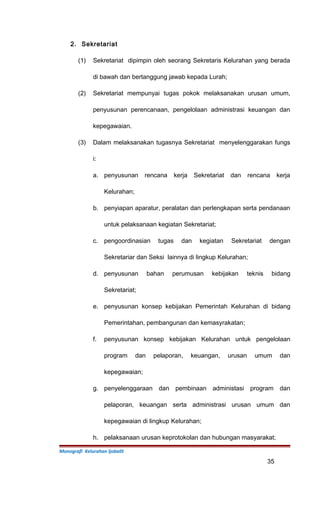 2. Sekretariat
(1) Sekretariat dipimpin oleh seorang Sekretaris Kelurahan yang berada
di bawah dan bertanggung jawab kepada Lurah;
(2) Sekretariat mempunyai tugas pokok melaksanakan urusan umum,
penyusunan perencanaan, pengelolaan administrasi keuangan dan
kepegawaian.
(3) Dalam melaksanakan tugasnya Sekretariat menyelenggarakan fungs
i:
a. penyusunan rencana kerja Sekretariat dan rencana kerja
Kelurahan;
b. penyiapan aparatur, peralatan dan perlengkapan serta pendanaan
untuk pelaksanaan kegiatan Sekretariat;
c. pengoordinasian tugas dan kegiatan Sekretariat dengan
Sekretariar dan Seksi lainnya di lingkup Kelurahan;
d. penyusunan bahan perumusan kebijakan teknis bidang
Sekretariat;
e. penyusunan konsep kebijakan Pemerintah Kelurahan di bidang
Pemerintahan, pembangunan dan kemasyrakatan;
f. penyusunan konsep kebijakan Kelurahan untuk pengelolaan
program dan pelaporan, keuangan, urusan umum dan
kepegawaian;
g. penyelenggaraan dan pembinaan administasi program dan
pelaporan, keuangan serta administrasi urusan umum dan
kepegawaian di lingkup Kelurahan;
h. pelaksanaan urusan keprotokolan dan hubungan masyarakat;
Monografi Kelurahan Ijobalit
35
 