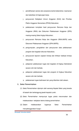 i. pemeliharaan sarana dan prasarana kantor;kebersihan, keamanan
dan ketertiban di lingkungan kerja;
j. penyusunan Kebijakan Umum Anggaran (KUA) dan Prioritas
Plafon Anggaran Sementara (PPAS) Kelurahan;
k. pelaksanaan kompilasi hasil penyusunan Rencana Kerja dan
Anggaran (RKA) dan Dokumen Pelaksanaan Anggaran (DPA)
masing-masing Seksi linglup Kelurahan;
l. penyusunan Rencana Kerja dan Anggaran (RKA-SKPD) serta
Dokumen Pelaksanaan Anggaran (DPA-SKPD);
m. pengumpulan, pengolahan dan penyusunan data pelaksanaan
program dan kegiatan tahunan Kelurahan;
n. penyusunan laporan capaian kinerja dan ikhtisar realisasi kinerja
Kelurahan;
o. pelaporan pelaksanaan tugas dan kegiatan di lingkup Sekretariat
secara rutin dan berkala;
p. pelaporan pelaksanaan tugas dan program di lingkup Kelurahan
secara rutin dan berkala;
q. pelaksanaan tugas kedinasan lain yang diberikan oleh atasan.
3. Seksi Pemerintahan
(1) Seksi Pemerintahan dipimpin oleh seorang Kepala Seksi yang berada
di bawah dan bertanggung jawab kepada Lurah;
(2) Seksi Pemerintahan mempunyai tugas pokok merumuskan dan
melaksanakan kebijakan teknis bidang pemerintahan.
(3) Dalam melaksanakan tugasnya Seksi Pemerintahan
menyelenggarakan fungsi :
Monografi Kelurahan Ijobalit
36
 