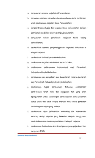 a. penyusunan rencana kerja Seksi Pemerintahan;
b. penyiapan aparatur, peralatan dan perlengkapan serta pendanaan
untuk pelaksanaan kegiatan Seksi Pemerintahan;
c. pengoordinasian tugas dan kegiatan Seksi pemerintahan dengan
Sekretariar dan Seksi lainnya di lingkup Kelurahan;
d. penyusunan bahan perumusan kebijakan teknis bidang
pemerintahan;
e. pelaksanaan fasilitasi penyelenggaraan kerjasama kelurahan di
wilayah kerjanya;
f. pelaksanaan fasilitasi penataan kelurahan;
g. pelaksanaan kegiatan administrasi kependudukan;
h. pelaksanaan pelaksanaan inventarisasi aset Pemerintah
Kabupaten di tingkat kelurahan;
i. pengawasan dan pendataan atas tanah-tanah negara dan tanah
aset Pemerintah Kabupaten di wilayah kelurahan;
j. pelaksanaan tugas pembantuan terhadap pelaksanaan
pembebasan tanah milik dan pelepasan hak yang akan
dipergunakan untuk kepentingan pembangunan, serta peralihan
status tanah dari tanah negara menjadi milik sesuai peraturan
perundang-undangan yang berlaku;
k. pelaksanaan tugas pembantuan monitoring dan inventarisasi
terhadap setiap kegiatan yang berkaitan dengan penggunaan
tanah terlantar dan tanah negara bebas di wilayah kerjanya;
l. pelaksanaan fasilitasi dan koordinasi pemungutan pajak bumi dan
bangunan (PBB);
Monografi Kelurahan Ijobalit
37
 