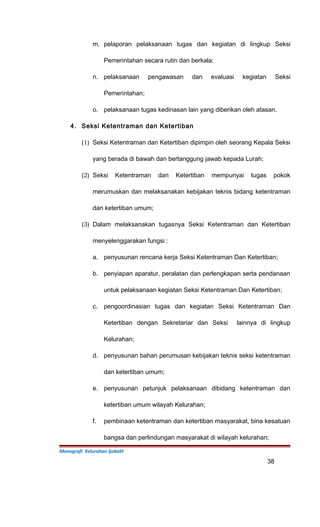 m. pelaporan pelaksanaan tugas dan kegiatan di lingkup Seksi
Pemerintahan secara rutin dan berkala;
n. pelaksanaan pengawasan dan evaluasi kegiatan Seksi
Pemerintahan;
o. pelaksanaan tugas kedinasan lain yang diberikan oleh atasan.
4. Seksi Ketentraman dan Ketertiban
(1) Seksi Ketentraman dan Ketertiban dipimpin oleh seorang Kepala Seksi
yang berada di bawah dan bertanggung jawab kepada Lurah;
(2) Seksi Ketentraman dan Ketertiban mempunyai tugas pokok
merumuskan dan melaksanakan kebijakan teknis bidang ketentraman
dan ketertiban umum;
(3) Dalam melaksanakan tugasnya Seksi Ketentraman dan Ketertiban
menyelenggarakan fungsi :
a. penyusunan rencana kerja Seksi Ketentraman Dan Ketertiban;
b. penyiapan aparatur, peralatan dan perlengkapan serta pendanaan
untuk pelaksanaan kegiatan Seksi Ketentraman Dan Ketertiban;
c. pengoordinasian tugas dan kegiatan Seksi Ketentraman Dan
Ketertiban dengan Sekretariar dan Seksi lainnya di lingkup
Kelurahan;
d. penyusunan bahan perumusan kebijakan teknis seksi ketentraman
dan ketertiban umum;
e. penyusunan petunjuk pelaksanaan dibidang ketentraman dan
ketertiban umum wilayah Kelurahan;
f. pembinaan ketentraman dan ketertiban masyarakat, bina kesatuan
bangsa dan perlindungan masyarakat di wilayah kelurahan;
Monografi Kelurahan Ijobalit
38
 