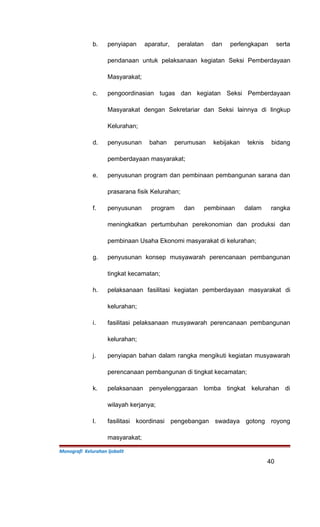 b. penyiapan aparatur, peralatan dan perlengkapan serta
pendanaan untuk pelaksanaan kegiatan Seksi Pemberdayaan
Masyarakat;
c. pengoordinasian tugas dan kegiatan Seksi Pemberdayaan
Masyarakat dengan Sekretariar dan Seksi lainnya di lingkup
Kelurahan;
d. penyusunan bahan perumusan kebijakan teknis bidang
pemberdayaan masyarakat;
e. penyusunan program dan pembinaan pembangunan sarana dan
prasarana fisik Kelurahan;
f. penyusunan program dan pembinaan dalam rangka
meningkatkan pertumbuhan perekonomian dan produksi dan
pembinaan Usaha Ekonomi masyarakat di kelurahan;
g. penyusunan konsep musyawarah perencanaan pembangunan
tingkat kecamatan;
h. pelaksanaan fasilitasi kegiatan pemberdayaan masyarakat di
kelurahan;
i. fasilitasi pelaksanaan musyawarah perencanaan pembangunan
kelurahan;
j. penyiapan bahan dalam rangka mengikuti kegiatan musyawarah
perencanaan pembangunan di tingkat kecamatan;
k. pelaksanaan penyelenggaraan lomba tingkat kelurahan di
wilayah kerjanya;
l. fasilitasi koordinasi pengebangan swadaya gotong royong
masyarakat;
Monografi Kelurahan Ijobalit
40
 