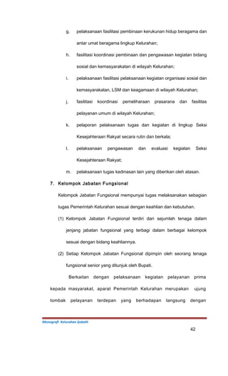 g. pelaksanaan fasilitasi pembinaan kerukunan hidup beragama dan
antar umat beragama lingkup Kelurahan;
h. fasilitasi koordinasi pembinaan dan pengawasan kegiatan bidang
sosial dan kemasyarakatan di wilayah Kelurahan;
i. pelaksanaan fasilitasi pelaksanaan kegiatan organisasi sosial dan
kemasyarakatan, LSM dan keagamaan di wilayah Kelurahan;
j. fasilitasi koordinasi pemeliharaan prasarana dan fasilitas
pelayanan umum di wilayah Kelurahan;
k. pelaporan pelaksanaan tugas dan kegiatan di lingkup Seksi
Kesejahteraan Rakyat secara rutin dan berkala;
l. pelaksanaan pengawasan dan evaluasi kegiatan Seksi
Kesejahteraan Rakyat;
m. pelaksanaan tugas kedinasan lain yang diberikan oleh atasan.
7. Kelompok Jabatan Fungsional
Kelompok Jabatan Fungsional mempunyai tugas melaksanakan sebagian
tugas Pemerintah Kelurahan sesuai dengan keahlian dan kebutuhan.
(1) Kelompok Jabatan Fungsional terdiri dari sejumlah tenaga dalam
jenjang jabatan fungsional yang terbagi dalam berbagai kelompok
sesuai dengan bidang keahliannya.
(2) Setiap Kelompok Jabatan Fungsional dipimpin oleh seorang tenaga
fungsional senior yang ditunjuk oleh Bupati.
Berkaitan dengan pelaksanaan kegiatan pelayanan prima
kepada masyarakat, aparat Pemerintah Kelurahan merupakan ujung
tombak pelayanan terdepan yang berhadapan langsung dengan
Monografi Kelurahan Ijobalit
42
 