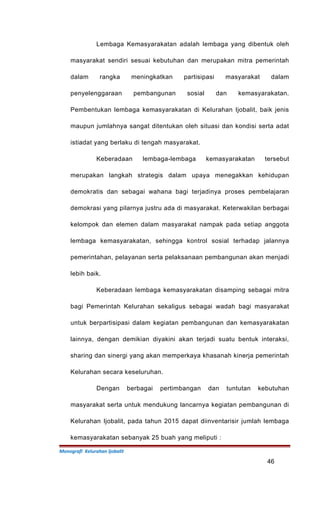 Lembaga Kemasyarakatan adalah lembaga yang dibentuk oleh
masyarakat sendiri sesuai kebutuhan dan merupakan mitra pemerintah
dalam rangka meningkatkan partisipasi masyarakat dalam
penyelenggaraan pembangunan sosial dan kemasyarakatan.
Pembentukan lembaga kemasyarakatan di Kelurahan Ijobalit, baik jenis
maupun jumlahnya sangat ditentukan oleh situasi dan kondisi serta adat
istiadat yang berlaku di tengah masyarakat.
Keberadaan lembaga-lembaga kemasyarakatan tersebut
merupakan langkah strategis dalam upaya menegakkan kehidupan
demokratis dan sebagai wahana bagi terjadinya proses pembelajaran
demokrasi yang pilarnya justru ada di masyarakat. Keterwakilan berbagai
kelompok dan elemen dalam masyarakat nampak pada setiap anggota
lembaga kemasyarakatan, sehingga kontrol sosial terhadap jalannya
pemerintahan, pelayanan serta pelaksanaan pembangunan akan menjadi
lebih baik.
Keberadaan lembaga kemasyarakatan disamping sebagai mitra
bagi Pemerintah Kelurahan sekaligus sebagai wadah bagi masyarakat
untuk berpartisipasi dalam kegiatan pembangunan dan kemasyarakatan
lainnya, dengan demikian diyakini akan terjadi suatu bentuk interaksi,
sharing dan sinergi yang akan memperkaya khasanah kinerja pemerintah
Kelurahan secara keseluruhan.
Dengan berbagai pertimbangan dan tuntutan kebutuhan
masyarakat serta untuk mendukung lancarnya kegiatan pembangunan di
Kelurahan Ijobalit, pada tahun 2015 dapat diinventarisir jumlah lembaga
kemasyarakatan sebanyak 25 buah yang meliputi :
Monografi Kelurahan Ijobalit
46
 