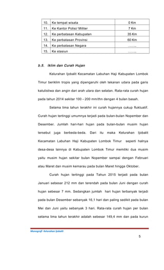 10. Ke tempat wisata 0 Km
11. Ke Kantor Polisi/ Militer 7 Km
12. Ke perbatasan Kabupaten 35 Km
13. Ke perbatasan Provinsi 60 Km
14. Ke perbatasan Negara ……..
15. Ke stasiun ……..
b.5. Iklim dan Curah Hujan
Kelurahan Ijobalit Kecamatan Labuhan Haji Kabupaten Lombok
Timur beriklim tropis yang dipengaruhi oleh tekanan udara pada garis
katulistiwa dan angin dari arah utara dan selatan. Rata-rata curah hujan
pada tahun 2014 sekitar 100 - 200 mm/thn dengan 4 bulan basah.
Selama lima tahun terakhir ini curah hujannya cukup fluktuatif.
Curah hujan tertinggi umumnya terjadi pada bulan-bulan Nopember dan
Desember. Jumlah hari-hari hujan pada bulan-bulan musim hujan
tersebut juga berbeda-beda. Dari itu maka Kelurahan Ijobalit
Kecamatan Labuhan Haji Kabupaten Lombok Timur seperti halnya
desa-desa lainnya di Kabupaten Lombok Timur memiliki dua musim
yaitu musim hujan sekitar bulan Nopember sampai dengan Februari
atau Maret dan musim kemarau pada bulan Maret hingga Oktober.
Curah hujan tertinggi pada Tahun 2015 terjadi pada bulan
Januari sebesar 212 mm dan terendah pada bulan Juni dengan curah
hujan sebesar 7 mm. Sedangkan jumlah hari hujan terbanyak terjadi
pada bulan Desember sebanyak 16,1 hari dan paling sedikit pada bulan
Mei dan Juni yaitu sebanyak 3 hari. Rata-rata curah hujan per bulan
selama lima tahun terakhir adalah sebesar 149,4 mm dan pada kurun
Monografi Kelurahan Ijobalit
5
 