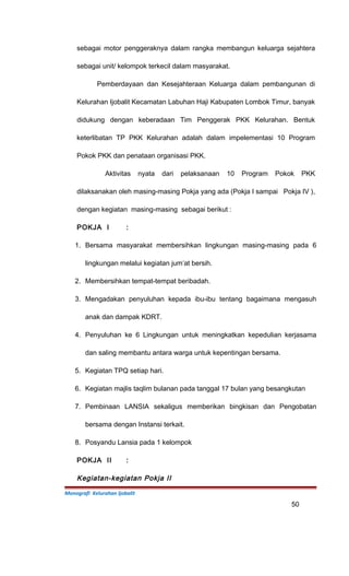 sebagai motor penggeraknya dalam rangka membangun keluarga sejahtera
sebagai unit/ kelompok terkecil dalam masyarakat.
Pemberdayaan dan Kesejahteraan Keluarga dalam pembangunan di
Kelurahan Ijobalit Kecamatan Labuhan Haji Kabupaten Lombok Timur, banyak
didukung dengan keberadaan Tim Penggerak PKK Kelurahan. Bentuk
keterlibatan TP PKK Kelurahan adalah dalam impelementasi 10 Program
Pokok PKK dan penataan organisasi PKK.
Aktivitas nyata dari pelaksanaan 10 Program Pokok PKK
dilaksanakan oleh masing-masing Pokja yang ada (Pokja I sampai Pokja IV ),
dengan kegiatan masing-masing sebagai berikut :
POKJA I :
1. Bersama masyarakat membersihkan lingkungan masing-masing pada 6
lingkungan melalui kegiatan jum’at bersih.
2. Membersihkan tempat-tempat beribadah.
3. Mengadakan penyuluhan kepada ibu-ibu tentang bagaimana mengasuh
anak dan dampak KDRT.
4. Penyuluhan ke 6 Lingkungan untuk meningkatkan kepedulian kerjasama
dan saling membantu antara warga untuk kepentingan bersama.
5. Kegiatan TPQ setiap hari.
6. Kegiatan majlis taqlim bulanan pada tanggal 17 bulan yang besangkutan
7. Pembinaan LANSIA sekaligus memberikan bingkisan dan Pengobatan
bersama dengan Instansi terkait.
8. Posyandu Lansia pada 1 kelompok
POKJA II :
Kegiatan-kegiatan Pokja II
Monografi Kelurahan Ijobalit
50
 