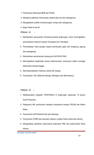 1. Pembinaan Kelompok BKB dan PAUD.
2. Mengikuti pelatihan ketrampilan seperti tata rias dan sebagainya.
3. Mengadakan praktik membuat jajan, tempe dan sebagainya.
4. Kejar Paket A dan B.
POKJA III :
1. Memberikan penyuluhan dimasing-masing lingkungan untuk meningkatkan
pemanfaatan halaman seperti Tabulapot dan Tabulakar.
2. Pemanfaatan hasil pangan seperti pembuatan jajan dari singkong, jagung
dan sebagainya.
3. Memberikan pemahaman tentang arti HATINYA PKK :
4. Meningkatkan kepedulian sosial, kebersamaan, kerukunan dalam menjaga
kebersihan tempat tinggal.
5. Memasyarakatkan makanan sehat dan bergizi.
6. Penyuluhan 3 B ( Makanan Bergizi, Beragam dan Berimbang )
POKJA IV :
1. Melaksanakan kegiatan POSYANDU di lingkungan sebanyak 10 (tujuh)
buah Posyandu.
2. Pelayanan KB, pembinaan akseptor kerjasama dengan PPLKB dan Bidan
Desa.
3. Penyuluhan ASI Eksklusif dan gizi keluarga
4. Penyuluhan PHBS dan penyakit malaria ( prilaku hidup sehat dan bersih).
5. Mengadakan pelatihan ketua-ketua kelompok PKK dan kader-kader Dasa
Wisma.
Monografi Kelurahan Ijobalit
51
 