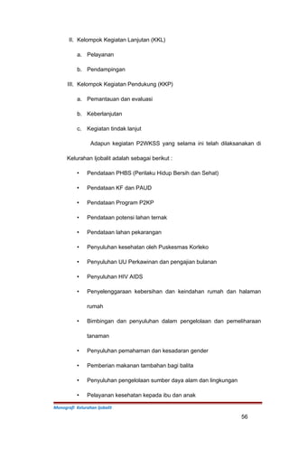 II. Kelompok Kegiatan Lanjutan (KKL)
a. Pelayanan
b. Pendampingan
III. Kelompok Kegiatan Pendukung (KKP)
a. Pemantauan dan evaluasi
b. Keberlanjutan
c. Kegiatan tindak lanjut
Adapun kegiatan P2WKSS yang selama ini telah dilaksanakan di
Kelurahan Ijobalit adalah sebagai berikut :
 Pendataan PHBS (Perilaku Hidup Bersih dan Sehat)
 Pendataan KF dan PAUD
 Pendataan Program P2KP
 Pendataan potensi lahan ternak
 Pendataan lahan pekarangan
 Penyuluhan kesehatan oleh Puskesmas Korleko
 Penyuluhan UU Perkawinan dan pengajian bulanan
 Penyuluhan HIV AIDS
 Penyelenggaraan kebersihan dan keindahan rumah dan halaman
rumah
 Bimbingan dan penyuluhan dalam pengelolaan dan pemeliharaan
tanaman
 Penyuluhan pemahaman dan kesadaran gender
 Pemberian makanan tambahan bagi balita
 Penyuluhan pengelolaan sumber daya alam dan lingkungan
 Pelayanan kesehatan kepada ibu dan anak
Monografi Kelurahan Ijobalit
56
 