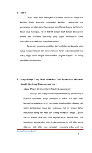 D. Sosial
Dalam rangka lebih meningkatkan kwalitas pendidikan masyarakat,
kwalitas derajat kesehatan masyarakat, kwalitas pengamalan dan
pemahaman terhadap ajaran Agama serta pemeliharaan budaya dari tahun ke
tahun terus meningkat. Hal ini terbukti dengan telah banyak dibangunnya
sarana dan prasarana penunjang yang dapat dimanfaatkan dalam
meningkatkan sumber daya manusia seutuhnya.
Sarana dan prasarana pendidikan dan kesehatan dari tahun ke tahun
cukup menggembirakan, dan cukup memadai. Peran serta masyarakat yang
cukup tinggi dalam rangka mensukseskan program-program di bidang
pendidikan dan kesehatan.
E. Upaya-Upaya Yang Telah Dilakukan Oleh Pemerintah Kelurahan
Ijobalit diberbagai Bidang antara lain :
1. Upaya Dalam Meningkatkan Swadaya Masyarakat
Swadaya dan partisipasi masyarakat berkembang sejalan dengan
dinamika masyarakat artinya partisipasi itu bukan lahir serta merta
berdasarkan kesadaran penuh masyarakat akan tetapi lebih ditopang oleh
sistem penggerakan masa dan lingkungan, hal ini terbukti bahwa
masyarakat sering kali hadir dan datang membawa tenaga , pikiran
maupun material pada suatu pusat kegiatan bukan semata- mata untuk
kepentingan kegiatan,akan tetapi tingkat partisipasi itu lahir lebih banyak
didorong oleh faktor yang mendesak seseorang untuk untuk ikut
Monografi Kelurahan Ijobalit
7
 