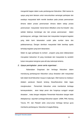 mengambil bagian dalam suatu pembangunan Kelurahan. Oleh karena itu
upaya yang kami lakukan untuk menumbuhkan semangat partisipasi dan
swadaya masyarakat lebih menitik beratkan pada proses perencanaan
dimana dalam proses perencanaan dimana dalam setiap proses
perencanaan masyarakat benar-benar dilibatkan untuk ikut berpikir atau
setidak tidaknya mendengar alur dan proses perencanaan dalam
pembangunan, sehingga tidak kesan dari masyarakat mengenai kegiatan
yang telah kami laksanakan sudah jelas sumber dana dan
pelaksanaannya. Dengan demikian masyarakat tidak bersikap apatis
terhadap kegiatan yang kami laksanakan.
Selain itu agar partisipasi itu tumbuh , program yang akan dilaksanakan
merupakan kebutuhan riil yang mendesak dari masyarakat itu sendidiri
bukan merupakan keinginan para elit atau kelompok tertentu.
2. Upaya peningkatan peran serta organisasi .
Keberadaan Oragnisasi dan lembaga Kelurahan dalam
mendukung pembangunan Kelurahan cukup dirasakan oleh masyarakat
baik dalam level Kelurahan maupun Lingkungan. Oleh karena itu meskipun
didalam peraturan Daerah tentang Desa/Kelurahan tidak tegas
mengharuskan Pemerintah Kelurahan untuk membentuk lembaga
kemasyarakatan, akan tetapi peran dan fungsinya sungguh sangat
dirasakan , maka dengan kebijakan Pemerintah Kelurahan dengan telah
ditetapkannya sejumlah Lembaga Kelurahan seperti LKMK, PKK, Karang
Taruna, RT, dan Pekasih serta unsur-unsur lembaga lainnya guna
membantu pembanguna Kelurahan di segala Bidang.
Monografi Kelurahan Ijobalit
8
 