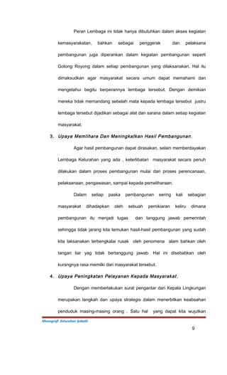 Peran Lembaga ini tidak hanya dibutuhkan dalam akses kegiatan
kemasyarakatan, bahkan sebagai penggerak dan pelaksana
pembangunan juga diperankan dalam kegiatan pembangunan seperti
Gotong Royong dalam setiap pembangunan yang dilaksanakan. Hal itu
dimaksudkan agar masyarakat secara umum dapat memahami dan
mengetahui begitu berperannya lembaga tersebut. Dengan demikian
mereka tidak memandang sebelah mata kepada lembaga tersebut justru
lembaga tersebut dijadikan sebagai alat dan sarana dalam setiap kegiatan
masyarakat.
3. Upaya Memlihara Dan Meningkatkan Hasil Pembangunan.
Agar hasil pembangunan dapat dirasakan, selain memberdayakan
Lembaga Kelurahan yang ada , keterlibatan masyarakat secara penuh
dilakukan dalam proses pembangunan mulai dari proses perencanaan,
pelaksanaan, pengawasan, sampai kepada pemeliharaan.
Dalam setiap paska pembangunan sering kali sebagian
masyarakat dihadapkan oleh sebuah pemikiaran keliru dimana
pembangunan itu menjadi tugas dan tanggung jawab pemerintah
sehingga tidak jarang kita temukan hasil-hasil pembangunan yang sudah
kita laksanakan terbengkalai rusak oleh penomena alam bahkan oleh
tangan liar yag tidak bertanggung jawab. Hal ini disebabkan oleh
kurangnya rasa memilki dari masyarakat tersebut.
4. Upaya Peningkatan Pelayanan Kepada Masyarakat.
Dengan memberlakukan surat pengantar dari Kepala Lingkungan
merupakan langkah dan upaya strategis dalam menerbitkan keabsahan
penduduk masing-masing orang . Satu hal yang dapat kita wujutkan
Monografi Kelurahan Ijobalit
9
 