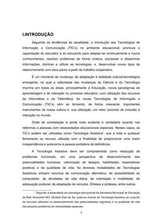 I.INTRODUÇÃO
       Seguindo as tendências da atualidade, a introdução das Tecnologias de
Informação e Comunicação (TIC’s) no ambiente educacional, promove a
capacitação do educador e do educando para adaptar-se continuamente a novos
conhecimentos, resolver problemas de forma criativa, processar e disseminar
informações, dominar e utilizar as tecnologias, e, desenvolver novos tipos de
relacionamento com seus pares a partir do trabalho cooperativo.

       É um momento de mudança, de adaptação à realidade cultural-tecnológica
emergente, na qual a velocidade das mudanças da Ciência e da Tecnologia
imprime em todas as áreas, principalmente à Educação, novos paradigmas de
aprendizagem e de interação no processo educativo, com utilização dos recursos
da Informática e da Telemática. As novas Tecnologias de Informação e
Comunicação (TIC’s) vêm se tornando, de forma crescente, importantes
instrumentos de nossa cultura e, sua utilização, um meio concreto de inclusão e
interação no mundo.

       Onde tal constatação é ainda mais evidente e verdadeira quando nos
referimos a pessoas com necessidades educacionais especiais. Nestes casos, as
TIC’s podem ser utilizadas como Tecnologia Assistiva1, que é toda e qualquer
ferramenta ou recurso utilizado com a finalidade de proporcionar uma maior
independência e autonomia à pessoa portadora de deficiência.

       A Tecnologia Assistiva deve ser compreendida como resolução de
problemas        funcionais,    em     uma     perspectiva      de    desenvolvimento       das
potencialidades humanas, valorização de desejos, habilidades, expectativas
positivas e da qualidade de vida. As diversas modalidades de Tecnologias
Assistivas incluem recursos de comunicação alternativa, de acessibilidade ao
computador, de atividades de vida diária, de orientação e mobilidade, de
adequação postural, de adaptação de veículos, Órteses e próteses, entre outros.

         1
             Segundo a especialista em psicologia educacional da Secretaria Municipal de Educação
de Belo Horizonte/ MG, Elizabet Dias de Sá, pode-se chamar de Tecnologia Assistiva ao conjunto
de recursos utilizados no desenvolvimento das potencialidades cognitivas e na qualidade de vida
das pessoas portadoras de necessidades especiais.

                                                1
 