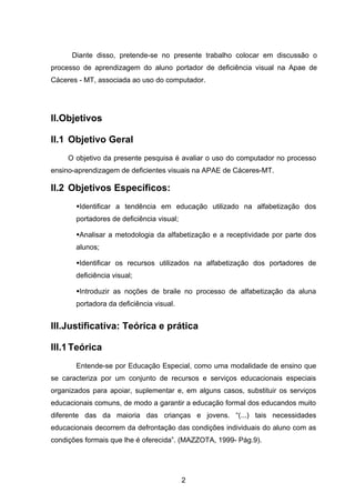 Diante disso, pretende-se no presente trabalho colocar em discussão o
processo de aprendizagem do aluno portador de deficiência visual na Apae de
Cáceres - MT, associada ao uso do computador.




II.Objetivos

II.1 Objetivo Geral
     O objetivo da presente pesquisa é avaliar o uso do computador no processo
ensino-aprendizagem de deficientes visuais na APAE de Cáceres-MT.

II.2 Objetivos Específicos:
       Identificar a tendência em educação utilizado na alfabetização dos
       portadores de deficiência visual;

       Analisar a metodologia da alfabetização e a receptividade por parte dos
       alunos;

       Identificar os recursos utilizados na alfabetização dos portadores de
       deficiência visual;

       Introduzir as noções de braile no processo de alfabetização da aluna
       portadora da deficiência visual.


III.Justificativa: Teórica e prática

III.1 Teórica
       Entende-se por Educação Especial, como uma modalidade de ensino que
se caracteriza por um conjunto de recursos e serviços educacionais especiais
organizados para apoiar, suplementar e, em alguns casos, substituir os serviços
educacionais comuns, de modo a garantir a educação formal dos educandos muito
diferente das da maioria das crianças e jovens. “(...) tais necessidades
educacionais decorrem da defrontação das condições individuais do aluno com as
condições formais que lhe é oferecida”. (MAZZOTA, 1999- Pág.9).




                                           2
 