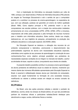 Com a implantação da Informática na educação brasileira por volta de
1980, começa a ser desenvolvida a Política de Informática Educativa (PIE),através
do resgate da Tecnologia Educacional e sob o sentido de que o computador
poderia vir a contribuir no processo de ensino-aprendizagem; na expectativa de
que, com sua utilização, pudesse ser garantido um ensino de melhor qualidade
(Brasil 1989). Como objetivo principal a PIE, pretendia inserir o uso de
computadores nas escolas públicas, com a criação dos centros-piloto instalados
primeiramente em cinco universidades (UFPE, UFRS, UFMG, UFRJ e Unicamp),
responsáveis até então pelas pesquisas e pela formação de recursos humanos
para o trabalho com informática educativa. Estes centros, desde sua criação,
dedicaram-se, em sua trajetória de pesquisa, principalmente na produção dos
softwares educativos e a educação especial. (OLIVEIRA, 2002).

        Na Educação Especial se destacou a utilização dos recursos de um
ambiente computacional e telemático, promovendo o desenvolvimento das
potencialidades cognitivas de alunos com necessidades educativas especiais,
entendidas como sujeitos do seu processo de aprendizagem e construção de seus
conhecimentos.Teve como objetivo principal possibilitar aos portadores de
necessidades especiais condições de se integrar no mercado de trabalho, usufruir
as atividades de lazer, esporte e cultura, conquistando seus direitos de cidadão.

        O presente trabalho possibilita contribuir no processo ensino-aprendizagem
de alunos portadores de deficiência visual na cidade de Cáceres, mostrando que
mesmo diante das inúmeras dificuldades apresentadas pela Educação Especial no
Brasil, é possível à alfabetização desses alunos por intermédio do computador,
atuando num papel fundamental na formação de uma sociedade inclusiva,
modificando os valores e práticas sociais em relação ao arcaico conceito de
deficiência.

III.2 Prática
        No Brasil, uma das ações pioneiras voltadas a atender o portador de
deficiência, ocorreu ainda nos tempos do Brasil-colônia, em que tais providências
partiram de iniciativas oficiais e particulares isoladas.Dando destaque para
atendimento a cegos, surdos, deficientes físicos e mentais.



                                         3
 