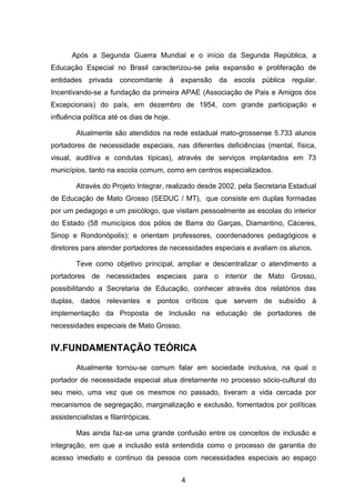 Após a Segunda Guerra Mundial e o início da Segunda República, a
Educação Especial no Brasil caracterizou-se pela expansão e proliferação de
entidades    privada   concomitante    à   expansão   da   escola   pública   regular.
Incentivando-se a fundação da primeira APAE (Associação de Pais e Amigos dos
Excepcionais) do país, em dezembro de 1954, com grande participação e
influência política até os dias de hoje.

        Atualmente são atendidos na rede estadual mato-grossense 5.733 alunos
portadores de necessidade especiais, nas diferentes deficiências (mental, física,
visual, auditiva e condutas típicas), através de serviços implantados em 73
municípios, tanto na escola comum, como em centros especializados.

        Através do Projeto Integrar, realizado desde 2002, pela Secretaria Estadual
de Educação de Mato Grosso (SEDUC / MT), que consiste em duplas formadas
por um pedagogo e um psicólogo, que visitam pessoalmente as escolas do interior
do Estado (58 municípios dos pólos de Barra do Garças, Diamantino, Cáceres,
Sinop e Rondonópolis); e orientam professores, coordenadores pedagógicos e
diretores para atender portadores de necessidades especiais e avaliam os alunos.

        Teve como objetivo principal, ampliar e descentralizar o atendimento a
portadores de necessidades especiais para o interior de Mato Grosso,
possibilitando a Secretaria de Educação, conhecer através dos relatórios das
duplas, dados relevantes e pontos críticos que servem de subsídio à
implementação da Proposta de Inclusão na educação de portadores de
necessidades especiais de Mato Grosso.


IV.FUNDAMENTAÇÃO TEÓRICA
        Atualmente tornou-se comum falar em sociedade inclusiva, na qual o
portador de necessidade especial atua diretamente no processo sócio-cultural do
seu meio, uma vez que os mesmos no passado, tiveram a vida cercada por
mecanismos de segregação, marginalização e exclusão, fomentados por políticas
assistencialistas e filantrópicas.

        Mas ainda faz-se uma grande confusão entre os conceitos de inclusão e
integração, em que a inclusão está entendida como o processo de garantia do
acesso imediato e continuo da pessoa com necessidades especiais ao espaço


                                           4
 