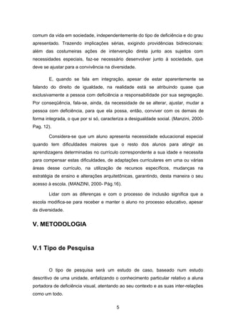 comum da vida em sociedade, independentemente do tipo de deficiência e do grau
apresentado. Trazendo implicações sérias, exigindo providências bidirecionais:
além das costumeiras ações de intervenção direta junto aos sujeitos com
necessidades especiais, faz-se necessário desenvolver junto à sociedade, que
deve se ajustar para a convivência na diversidade.

        E, quando se fala em integração, apesar de estar aparentemente se
falando do direito de igualdade, na realidade está se atribuindo quase que
exclusivamente a pessoa com deficiência a responsabilidade por sua segregação.
Por conseqüência, fala-se, ainda, da necessidade de se alterar, ajustar, mudar a
pessoa com deficiência, para que ela possa, então, conviver com os demais de
forma integrada, o que por si só, caracteriza a desigualdade social. (Manzini, 2000-
Pag. 12).

        Considera-se que um aluno apresenta necessidade educacional especial
quando tem dificuldades maiores que o resto dos alunos para atingir as
aprendizagens determinadas no currículo correspondente a sua idade e necessita
para compensar estas dificuldades, de adaptações curriculares em uma ou várias
áreas desse currículo, na utilização de recursos específicos, mudanças na
estratégia de ensino e alterações arquitetônicas, garantindo, desta maneira o seu
acesso à escola. (MANZINI, 2000- Pág.16).

        Lidar com as diferenças e com o processo de inclusão significa que a
escola modifica-se para receber e manter o aluno no processo educativo, apesar
da diversidade.


V. METODOLOGIA


V.1 Tipo de Pesquisa


        O tipo de pesquisa será um estudo de caso, baseado num estudo
descritivo de uma unidade, enfatizando o conhecimento particular relativo a aluna
portadora de deficiência visual, atentando ao seu contexto e as suas inter-relações
como um todo.

                                         5
 