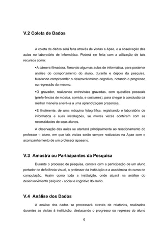 V.2 Coleta de Dados


        A coleta de dados será feita através de visitas a Apae, e a observação das
aulas no laboratório de Informática. Poderá ser feita com a utilização de tais
recursos como:

        A câmera filmadora, filmando algumas aulas de informática, para posterior
        analise do comportamento do aluno, durante e depois da pesquisa,
        buscando compreender o desenvolvimento cognitivo, notando o progresso
        ou regressão do mesmo,

        O gravador, realizando entrevistas gravadas, com questões pessoais
        (preferências de música, comida, e costumes), para chegar à conclusão da
        melhor maneira a levá-la a uma aprendizagem prazerosa,

        E finalmente, de uma máquina fotográfica, registrando o laboratório de
        informática e suas instalações, se muitas vezes conferem com as
        necessidades de seus alunos.

        A observação das aulas se atentará principalmente ao relacionamento do
professor – aluno, em que tais visitas serão sempre realizadas na Apae com o
acompanhamento de um professor apaeano.



V.3 Amostra ou Participantes da Pesquisa
        Durante o processo de pesquisa, contara com a participação de um aluno
portador de deficiência visual, o professor da instituição e a acadêmica do curso de
computação. Assim como toda a instituição, onde atuará na análise do
desenvolvimento psíquico - social e cognitivo do aluno.



V.4 Análise dos Dados
        A análise dos dados se processará através de relatórios, realizados
durantes as visitas à instituição, destacando o progresso ou regresso do aluno

                                         6
 