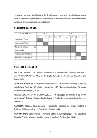 durante o processo de alfabetização. E até mesmo uma auto -avaliação do aluno,
onde o próprio irá apresentar as dificuldades e as facilidades por ele encontradas,
durante o processo ensino-aprendizagem.


VI.CRONOGRAMA

      ATIVIDADE                    2004                         2005
                             Out   Nov Dez    Jan   Fev   Mar      Abr    Mai   Jun
Escolha do Tema
Entrega do Projeto
Desenvolvimento         da
Monografia
Entrega da Monografia
Defesa da Monografia



VII. BIBLIOGRAFIA
ROUCEK, Joseph. - “A Criança Excepcional (Coletânea de Estudos)”.IBRASA –
vol: 30, IBRASA, Gráfica Urupês. Tradução de Leônidas Gontijo de Carvalho, São
Paulo, 1969.

OLIVEIRA, Ramon de - “Informática Educativa” - Dos planos e discurso à sala de
aula.Editora Papirus – 7ª edição - Campinas – SP (Coleção Magistério: Formação
e trabalho pedagógico), 2002.

CRUISCKSHANK, W. M. e ORVAILLE, G. - “A educação da criança e do jovem
excepcional”. Editora: Globo – Porto Alegre – Tradução: Jurema Alcides Cunha. –
2 ed,1979.

MAZZOTA, Marcos Jose Silveira. – Educação Especial no Brasil: Historia e
Políticas Públicas. – 2. ed. – São Paulo: Cortez,1999.

ARANHA, Maria Salete Fabio – Inclusão Social e Municipalização – In: Educação
Especial: Temas atuais. – Marília: Unesp – Marília – Publicações, 2000.




                                          7
 