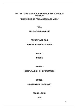 INSTITUTO DE EDUCACION SUPERIOR TECNOLOGICO
                  PUBLICO
    “FRANCISCO DE PAULA GONZALES VIGIL”



                   TEMA:

            APLICACIONES ONLINE



             PRESENTADO POR:

          INDIRA ICHEVARRIA GARCIA



                  TURNO:

                  NOCHE



                 CARRERA:

        COMPUTACIÓN EN INFORMÁTICA



                  CURSO:

          INFORMATICA Y INTERNET



               TACNA – PERÚ

                    2010

                                              1
 