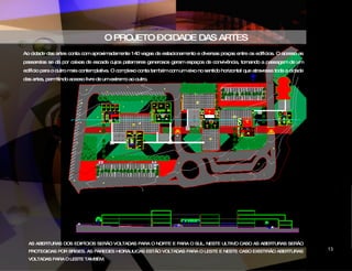 O PROJETO – CIDADE DAS ARTES Ao cidade das artes conta com aproximadamente 140 vagas de estacionamento e diversas praças entre os edifícios. O acesso as passarelas se dá por caixas de escada cujos patamares generosos geram espaços de convivência, tornando a passagem de um edifício para o outro mais contemplativa. O complexo conta também com um eixo no sentido horizontal que atravessa toda a cidade das artes, permitindo aceeso livre de um extremo ao outro.  AS ABERTURAS DOS EDIFÍCIOS SERÃO VOLTADAS PARA O NORTE E PARA O SUL, NESTE ULTIMO CASO AS ABERTURAS SERÃO PROTEGIDAS POR BRISES. AS PAREDES HIDRÁULICAS ESTÃO VOLTADAS PARA O LESTE E NESTE CASO EXISTIRÃO ABERTURAS VOLTADAS PARA O LESTE TAMBÉM. CIDADE DAS ARTES 13 