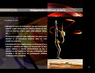 Apresentação e definição do tema Faculdade de artes Instituição de ensino de nível superior, que tem como função oferecer cursos relacionado aos diversos setores da arte, como por exemplo, música, teatro, artes plásticas, dança, etc. Os alunos formados por estas instituições, tem diploma em bacharel e/ ou licenciatura, podendo atuar no meio acadêmico ou técnico. A faculdade tem como objetivo educar os alunos de forma a entender a essência das artes e de compreender os seus valores histórico e cultural, conscientizando os que a estudam de sua importância, de suas contribuições, seus conceitos e de que forma as manifestações artísticas contribuem para a sociedade. CIDADE DAS ARTES 06 