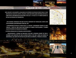SÃO CARLOS É UM MUNICÍPIO LOCALIZADO NO INTERIOR DO ESTADO DE SÃO PAULO, À UMA DISTANCIA DE 231KM DA CAPITAL PAULISTA. COM UMA POPULAÇÃO ESTIMADA EM 220 MIL HABITANTES, DISTRIBUIDOS EM UMA ÁREA TOTAL DE 1.141 KM, E É A 14ª MAIOR CIDADE DO ESTADO EM NÚMERO DE RESIDÊNTES. A CIDADE DE SÃO CARLOS MAPA DE SÃO CARLOS UMA CIDADSE CONHECIDA POR SER UM POLO GERADOR DE TECNOLOGIA. CONTA COM DUAS GRANDES UNIVERSIDADES PÚBLICAS: USP ( UNIVERSIDADE ESTADUAL DE SÃO PAULO ) E UFSCAR ( UNIVERSIADE FEDERAL DE SÃO CARLOS ), ALÉM DE MAIS DUAS INSTITUIÇÕES DE ENSINO PARTICULARES E TAMBÉM DUAS ENTIDADES DE PESQUISA DA EMBRAPA ( EMPRESA BRASILEIRA DE PESQUISA AGROPACUÁRIA ). RECENTEMENTE A CIDADE SE DESTACOU POR SER A PRIMEIRA CIDADE DO PAÍS A RECEBER UMA INDÚSTRIA DE SEMI – CONDUTORES E POR SER A SEDE DA CIDADE DA BIOENERGIA, QUE SERÁ IMPLANTADA EM UMA ÁREA DA EMBRAPA,  PRÓXIMO À UFSCAR. ESCOLA DE  ENSINO FUNDAMENTAL E MÉDIO – ÁVARO GUIÃO – CENTRO DE SÃO CARLOS MAPA DE SÃO CARLOS CATEDRAL DE SÃO CARLOS CIDADE DAS ARTES 07 