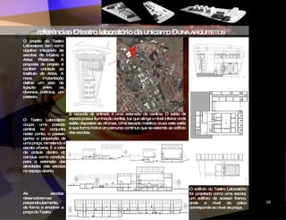 referências – teatro laboratório da unicamp –  UNA ARQUITETOS O projeto do Teatro Laboratório tem como objetivo integrá-lo às escolas de Música e Artes Plásticas. A proposta do projeto é conferir unidade ao Instituto de Artes. A nova implantação define um eixo de ligação entre os diversos edifícios, um passeio.   O Teatro Laboratório ocupa uma posição central no conjunto; neste ponto, o passeio ganha a proporção de uma praça, remetendo à escala urbana. É a idéia de cidade dentro do campus como condição para a extensão das atividades das escolas no espaço aberto.  As escolas desenvolvem-se perpendicularmente, de forma a envolver a praça do Teatro.   O edifício do Teatro Laboratório foi projetado como uma escola; um edifício de acesso franco, onde o nível do palco corresponde ao nível da praça.  ‘ A varanda de entrada é uma extensão da cantina. O salão de espera possui iluminação zenital, luz que atinge o nível inferior onde estão dispostas as oficinas. Uma escada metálica cruza este salão e sua forma indica um percurso contínuo que se estende ao edifício das escolas.   CIDADE DAS ARTES 09 