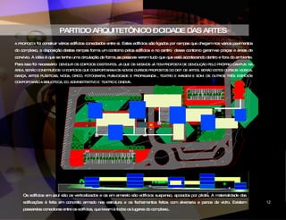 PARTIDO ARQUITETÔNICO – CIDADE DAS ARTES A PROPOSTA  foi construir vários edifícios conectados entre si. Estes edifícios são ligados por rampas que chegam nos vários pavimentos do complexo, a disposição destas rampas forma um contorno pelos edifícios e no centro  desse contorno geram-se praças e áreas de convívio. A idéia é que se tenha uma circulação de forma as pessoas verem tudo que que está acontecendo dentro e fora do ambiente. Para isso foi necessário  DEMOLIR OS EDIFÍCIOS EXISTENTES, JÁ QUE OS MESMOS JÁ TEM PROPOSTA DE DEMOLIÇÃO PELO PRÓPRIO CAMPUS. NA ÁREA, SERÃO CONSTRUÍDOS 12 EDIFÍCIOS QUE COMPORTARAM OS NOVOS CURSOS PROPOSTOS DO DEP. DE ARTES. SERÃO ESTES CURSOS: MÚSICA, DANÇA, ARTES PLÁSTICAS, MODA, CIRCO, FOTOGRAFIA, PUBLICIDADE E PROPAGANDA , TEATRO E IMAGEM E SOM. OS OUTROS TRÊS EDIFÍCIOS COMPORTARÃO A BIBLIOTECA ,  ED. ADMINISTRATIVO E  TEATRO E CINEMA . Os edifícios em azul são os verticalizados e os em amarelo são edifícios suspenso, apoiados por pilotis. A materialidade das edificações é feita em concreto armado nas estrutura e os fechamentos feitos com alvenaria e panos de vidro. Existem passarelas conectoras entre os edifícios, que levam à todos os lugares do complexo.. CIDADE DAS ARTES 12 