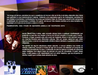 “ Ao longo do tempo, percebemos que a existência do homem não se limita à simples obtenção dos meios que garantem a sua sobrevivência material. Visitando uma expressiva gama de civilizações, percebemos que existem importantes manifestações humanas que tentaram falar de coisas que visivelmente extrapolam a satisfação de necessidades imediatas. Em geral, vemos por trás desses eventos uma clara tentativa de expressar um modo de se encarar a vida e o mundo. Paulatinamente,  essa  miríade  de  expressões  passou a  ser  reconhecida  como sendo “arte”. Para muitos, este conceito abraça toda e qualquer manifestação que pretenda ou permita nos revelar a forma do homem encarar o mundo que o cerca.  Contudo, o lugar ocupado pela arte pode ser bastante difuso e nem sempre cumpre as mesmas funções para diferentes culturas. Não por acaso, sabemos que, entre alguns povos, o campo da expressão artística esteve atrelado a questões políticas ou religiosas. Na opinião de alguns estudiosos desse assunto, o campo artístico nos revela os valores, costumes, crenças e modos de agir de um povo. Ao detectar um conjunto de evidências perceptíveis na obra, o intérprete da arte se esforça na tarefa de relacionar estes vestígios com algum traço do período em que foi concebida. A partir dessa ação, a arte passa a ser interpretada com um olhar histórico, que se empenha em decifrar aquilo que o artista disse através da obra.   CIDADE DAS ARTES 03 