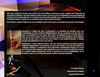 Com isso, podemos concluir que a arte é um mero reflexo de tempo em que o artista vive? Esse tipo de conclusão é possível, mas não podemos acabar vendo a arte como uma manifestação presa aos valores de um tempo. Em outras palavras, é complicado simplesmente acreditar que a arte do século XVI tem somente a função de exprimir aquilo que a sociedade desse mesmo século pensava. Sem dúvida, o estudo histórico do campo artístico é bem mais amplo e complexo do que essa mera relação. Estudando a história da arte, o pesquisador ou estudante irá perceber que uma manifestação de clara evidência “artística” pode não ser encarada como tal pelo seu autor ou sociedade em que surge. Além disso, ao estabelecermos um olhar atento à obra, de um único artista, podemos reconhecer que os seus trabalhos não só refletem o tempo em que viveu, mas também demonstram a sua relação particular, o diálogo singular que estabeleceu com o seu tempo.  Atualmente , o olhar histórico sobre a arte vem sendo acrescido de outras questões bastante interessantes. A apropriação da obra pelo público, os meios de difusão do conteúdo, artístico e o intercâmbio entre diferentes manifestações integram os novos caminhos que hoje englobam esse significativo campo de conhecimento. Sem dúvida, ao perceber tantas perspectivas, temos a garantia de que as possibilidades de se enxergar a arte ou uma única obra pode conceber variados sentidos”. Por Rainer Sousa Graduando em História Equipe Brasil Escola CIDADE DAS ARTES 04 