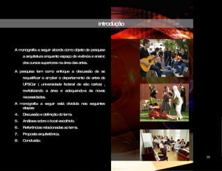 introdução A monografia a seguir aborda como objeto de pesquisa a arquitetura enquanto espaço de vivência e ensino dos cursos superiores na área das artes. A pesquisa tem como enfoque a discussão de se requalificar e ampliar o departamento de artes da UFSCar ( universidade federal de são carlos) , revitalizando a área e adequando-a às novas necessidades.  A monografia a seguir está dividida nas seguintes etapas: Discussão e definição do tema. Análises sobre o local escolhido. Referências relacionadas ao tema. Proposta arquitetônica. Conclusão. CIDADE DAS ARTES 05 