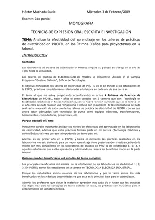 MONOGRAFIA<br />TECNICAS DE EXPRESION ORAL ESCXRITA E INVESTIGACION<br />TEMA: Analizar la efectividad del aprendizaje en los talleres de prácticas de electricidad en PROTEL en los últimos 3 años para proyectarnos en lo laboral.<br />INTRODUCCION<br />Contexto:<br />Los laboratorios de práctica de electricidad en PROTEL empezó su periodo de trabajo en el año de 1987 hasta la actualidad.<br />Los talleres de práctica de ELECTRICIDAD de PROTEL se encuentran ubicado en el Campus Prosperina “Gustavo Galindo”, Edificio de Tecnologías.<br />El objetivo principal de los talleres de electricidad de PROTEL es el de brindar a los estudiantes de la ESPOL, practicas completamente relacionadas a lo laboral en cada una de sus carreras.<br />El tema al que me estoy proyectando o (enfocando) es a los 4 Talleres de Practica de Electricidad de PROTEL, hace 4 años el protel contaba con 3 carreras que son: Tecnología en Electricidad, Electrónica y Telecomunicacines, con la nueva revisión curricular que se la renovó en el año 2005 se pudo realizar una reingeniería e incluso con el aumento  de las licenciaturas se pudo realizar la renovación de cada uno de los talleres de práctica de electricidad de PROTEL con los que ahora están adecuados con tecnología de punta como equipos eléctricos, transformadores, herramientas, computadoras, proyectores, etc.      <br />Porque escogió el Tema:<br />Porque me parece importante analizar los niveles de efectividad del aprendizaje en los laboratorios de electricidad, además que estas prácticas forman parte en mi carrera (Tecnología Eléctrica y control Industrial) y es por eso la importancia del tema para mi.<br />Además es mi primer año en la ESPOL y hasta el momento las practicas realizadas en los laboratorios me está sirviendo para un mejor aprendizaje y me gustaría saber si está sucediendo lo mismo con mis compañeros en los laboratorios de práctica de PROTEL de electricidad 1; 2; 3. Y aquellos estudiantes que están egresando y culminando su carrera les benefician mucho en la parte laboral. <br />Quienes pueden beneficiarse del estudio del tema escogido:<br />Los principales beneficiados del análisis  de la  efectividad  de los laboratorios de electricidad 1; 2; 3. En PROTEL somos los estudiantes de la carrera en TECNOLOGIA ELECTRICA INDUSTRIAL.<br />Porque los estudiantes somos usuarios de los laboratorios y por lo tanto somos los más beneficiados en las prácticas desarrolladas ya que esta es la principal base para el aprendizaje.<br />Además los profesores que dictan la materia y aprenden mas cada día y hacen que las practicas nos dejen más claro los conceptos de teoría dictados en clase, las prácticas son muy útiles para el entendimiento de la materia teórica. <br />METODOLOGIA:<br />El tema al que me estoy enfocando de los 4 laboratorios de prácticas de electricidad en PROTEL, lo he estudiado y analizado mediante entrevistas, encuesta que consta de (preguntas, observación de los talleres y fotos)<br />En base a este método será mi monografía, el camino a seguir se deriva de los 3 últimos  años en que los talleres han trabajado a benefició de los estudiantes que queremos aprender sobre las diferentes carreras escogidas.<br />PRESENTACION Y ENTREVISTA:<br />Parte académica:<br />Al inicio los programas de tecnología para los talleres de práctica de electricidad eran muy buenos su espacio físico en equipos y herramientas daban la facilidad para que los estudiantes realicen una excelente practica.<br />Se ha realizado una serie de guías de los laboratorios de práctica de electricidad de PROTEL en la materia de ELECTRICIDAD 1; 2; 3. Esto es con el fin de cumplir con los objetivos. Además son practicas muy concisas también sea hecho énfasis en la parte de seguridad industrial así como el orden y buen uso de los equipos.<br />Parte de la infraestructura:<br />Se ha realizado un equipamiento de los laboratorios con instrumentos y materiales suficientes para desarrollar adecuadamente las practicas planteadas, además el ambiente de trabajo a recibido bastante CONFORT ( siendo mejor adecuado) con suficiente iluminación, aire acondicionado los puestos de trabajo y pupitres se ajustan con los requerimientos de cada materia brindando una buena disponibilidad de fuentes de alimentación, protecciones y fácil conexionar (ósea “FUENTES EN LOS TABLEROS”).<br />2205990130175-60960130175<br />Además de lo anterior se ha mejorado maquinas nuevas como: motores, generadores, equipos de prueba o diagnostico codificado para verificar el estado de funcionamiento de las maquinas eléctricas. También se a mejorado los puestos de trabajo para desarrollar las practicas en maquinas eléctricas, en instalaciones eléctricas de forma más didáctica y cómoda.<br />165417538100<br />Se ha adquirido equipos de automatización con tecnología de punta acorde con la realidad tecnológica del medio.<br />3244215120015405765120015<br />Hace 3 años había mucha chatarra, basura, a partir de ese tiempo se emprendieron acciones para mejorar la imagen de cada laboratorio  y renovar los equipos donde se hizo un análisis del inventario y se saco de c/u de los laboratorio los equipos obsoletos y sin servicio (no valen).  <br />177292024765<br />Se implemento en los tres últimos años  un nuevo sistema de premenglatura para las ubicaciones de los nuevos talleres de práctica de electricidad en los edificios de PROTEL.<br />Profesor.<br />Desde entonces han sufridos varios cambios para mejorar mas la efectividad de los talleres. Así con el aumento de más estudiantes requerimos aumentar más los equipos de punta para el aprendizaje y la satisfacción de cada año para nuestros incorporados sean gente de capacidad con la excelencia que nos brinda la ESPOL a un nivel muy competitivo. Además que esta enseñanza en los laboratorios de prácticas de electricidad en PROTEL sea de mucho éxito para las personas que terminan la carrera y no lleguen a ejercer su carrera con pocos conocimientos.<br />87249095250<br />Profesional. “incorporado en la ESPOL”<br />¿los laboratorios de electricidad siempre han mantenido su nivel de efectividad o han tenido sus respectivos cambios en la parte física y la practica?<br />Se han mantenido en un 60% aproximadamente, ya que a través del tiempo se han ido implementando fuentes de poder, protoboards y osciloscopios principalmente.<br />¿Cree usted que las condiciones de los talleres de electricidad en PROTEL son adecuadas  para realizar unas excelentes prácticas?<br />Los talleres están equipados adecuadamente, pero el resultado que se espera depende de los estudiantes.<br />¿Los talleres de práctica de electricidad de PROTEL nos dan experiencia física y seguridad en cada uno de nosotros para desarrollarlo en lo laboral (x = mi trabajo)?<br />Si, Mas que todo se busca que los alumnos desarrollen habilidades y adquieran destreza  en el correcto manejo de los instrumentos y equipos, para que en su futuro profesional no tengan inconvenientes al momento de enfrentar alguna situación real.<br />6286587630<br />0621665<br />Egresado.<br />¿Son apropiados y efectivos los puestos de trabajo de los laboratorios de prácticas de PROTEL?<br />Si son apropiados, ya que existe buena iluminación y ventilación, las instalaciones son muy buenas para el desarrollo de las prácticas.<br />¿El ambiente de trabajo tiene un mejor confort en los laboratorios de electricidad de PROTEL?<br />El ambiente de trabajo es bueno, las prácticas se realizan en grupo de tal forma que los estudiantes aporten ideas para un mejor desarrollo de las prácticas a fin de conseguir de la mejor manera los objetivos trazados.<br />¿La  seguridad en los talleres de práctica realizan un papel muy importante para no afectar al estudiantado politécnico?<br />-514358851903187065875665La seguridad no solo se aplica en los talleres, los estudiantes aprenden cosas que se aplican tanto en los laboratorios como en cualquier lugar, el orden, la pulcritud y sobre todo el sentido común para evitar accidentes.                                                                                                           <br />Mantenimiento:<br />Alumnos.<br />La limpieza de los laboratorios de prácticas de electricidad de PROTEL la realizaron estudiantes, personal del protel, así fue que los talleres se les vio un cambio total, desde hay comenzaron a habilitar los talleres de electricidad con tecnología de punta que ahora cada año se los mejora para nosotros poder desarrollar una práctica con comodidad, y entre grupos de estudiantes ya que esto no se veía algún tiempo atrás.  <br />152401460502910840146050Se racionalizo la línea de distribución eléctrica como son las luminarias, toma corrientes totalmente protegidos a tierra (una instalación de luz muy elegante que la observamos), en cada uno de los talleres de práctica de electricidad se los pinto en especial todo el edificio de PROTEL, se ha habilitado con mesas para una buena práctica, con computadoras, con proyectores y pizarras.<br />65976524130<br />11391901089025También se pudo habilitar los talleres de prácticas de electricidad en PROTEL con nuevos equipos, herramientas, mesas para una buena práctica, escritorio, computadoras, proyectores para realizar nuestras exposiciones más fáciles con diapositivas y pizarras, por un costo de 150.000$(mil dólares) para beneficio de estudiantes. <br />1577340160020<br />1320165977900Se implemento un sistema de control de activos, para llevar presente el préstamo de herramientas y equipos que necesitamos  todos los estudiantes como son: llaves, martillos, fuentes, taladros, desarmadores, dados, cautín, resistencias, sierra, multimetros, playos y pinzas, etc.<br />Para poder prestar algún tipo de equipos, herramientas todos los estudiantes tenemos la obligación de entregar el carnet estudiantil para retirar lo que necesitamos y hacer uso necesario en la práctica.<br />Además se tiene un control adecuado de sistema de prevención de incendios en cada unos de los talleres de práctica de electricidad en PROTEL, en caso que sea el momento para utilizarlo y la seguridad de las personas sea de suma importancia.<br />66357550165303530050165<br />Profesor.<br />Al pasar el tiempo estos laboratorios de práctica de electricidad en PROTEL no han ido evolucionando con la tecnología de punta actual,  por la falta de equipos y herramientas o la renovación de los talleres hacen que no estén actualizados.<br />10344151188720Podemos recalcar que los talleres de práctica de electricidad de PROTEL, “SI”, están en condiciones para realizar unas buenas prácticas, sin embargo las prácticas que realizan los estudiantes se realizan mejor con la compra de los estudiantes que ellos traen como: componentes, resistencias, protoboards, baquelita, equipos para desarmar y que aprender armar ellos mismo.<br />En los talleres de electricidad en PROTEL en base al desarrollo de las prácticas  y a los conocimientos que ellos adquieren salen con ventajas para que puedan desenvolverse laboralmente una vez que culmina su carrera.<br />570230205105<br />A nuestros estudiantes que hemos incorporados si han tenido la capacidad y suerte de trabajar en una empresa y formar ellos su propia empresa, prácticamente las practicas que desarrollamos en los laboratorios si son las apropiadas para todos los estudiantes que quieren aprender.<br />En los talleres de prácticas de electricidad de PROTEL se hizo hincapié a la SEGURIDAD por lo que siempre y hasta ahora suceden muchos accidentes, en los talleres del PROTEL la seguridad adquiere un papel muy importante, la materia que anteriormente se llamaba taller eléctrico ahora se la mejoro incluyendo la parte de seguridad a medida que se va desarrollando dicho curso los estudiantes van teniendo conocimiento de lo principal que tenemos que aprender todos como es la seguridad <br />48450517780<br />Entender la seguridad general con herramientas manuales y motorizadas <br />Identificar prácticas peligrosas de trabajo <br />Identificar señales comunes de herramientas peligrosas <br />Seleccionar el EPP correcto al usar herramientas manuales y motorizadas <br />Observación del Tema<br />Ambiente:<br />El ambiente de trabajo en los talleres de electricidad hace 2 o 3 años ha mejorado mucho por lo que podemos contar con una a climatización adecuada y así sentirnos bien tanto los profesores y estudiantes que la usamos todos los días.<br />Podríamos decir que los puestos de trabajo en los talleres de práctica de PROTEL están apropiados a un 65% para que los estudiantes puedan desarrollar de manera efectiva las prácticas, además que los talleres de electricidad les falta la renovación  de herramientas y equipos sin embargo con lo que se tiene se trata de aprovecharlo al máximo.<br />Los profesores hacen que después de las prácticas realizadas los talleres en donde nosotros practicamos queden totalmente limpios, así el ambiente será lo primordial para poder realizar prácticas. Además de los encargados de la limpieza de los talleres de electricidad de PROTEL nosotros los estudiantes tenemos que dar la pauta para mantener limpio los diferentes talleres.<br />Conclusiones:<br />Concluyo que mi tema escogido es por la carrera en la que me estoy preparando (TECNOLOGIA ELECTRICA & CONTROL INDUSTRIAL) y decidí saber como ha venido evolucionando cada año. <br />Hasta ahora lo que me he dado cuenta de todo lo que he entrevistado es que los talleres de electricidad en PROTEL son especialmente para aprender toda la base para desenvolvernos de mejor manera en lo profeccional.<br />