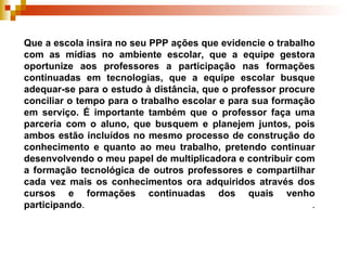 Que a escola insira no seu PPP ações que evidencie o trabalho com as mídias no ambiente escolar, que a equipe gestora oportunize aos professores a participação nas formações continuadas em tecnologias, que a equipe escolar busque adequar-se para o estudo à distância, que o professor procure conciliar o tempo para o trabalho escolar e para sua formação em serviço. É importante também que o professor faça uma parceria com o aluno, que busquem e planejem juntos, pois ambos estão incluídos no mesmo processo de construção do conhecimento e quanto ao meu trabalho, pretendo continuar desenvolvendo o meu papel de multiplicadora e contribuir com a formação tecnológica de outros professores e compartilhar cada vez mais os conhecimentos ora adquiridos através dos cursos e formações continuadas dos quais venho participando .  .   