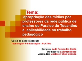Tema:     apropriação das mídias por professores da rede pública de ensino de Paraíso do Tocantins  e  aplicabilidade no trabalho pedagógico Curso de Especialização: Tecnologias em Educação - PUC/Rio Cursista:  Auta Fernandes Costa Mediadora:  Lucimeri Ricas Orientador:  Gustavo Felipe Miranda 