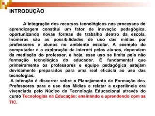 INTRODUÇÃO   A integração dos recursos tecnológicos nos processos de aprendizagem constitui um fator de inovação pedagógica, oportunizando novas formas de trabalho dentro da escola. Inúmeras são as possibilidades de uso das mídias por professores e alunos no ambiente escolar. A exemplo do computador e a exploração da internet pelos alunos, dependem da mediação do professor, e hoje, esse uso se limita pela não formação tecnológica do educador. É fundamental que primeiramente os professores e equipe pedagógica estejam devidamente preparados para uma real eficácia ao uso das tecnologias.  A intenção é discorrer sobre o Planejamento de Formação dos Professores para o uso das Mídias e relatar a experiência ora vivenciada pelo Núcleo de Tecnologia Educacional através do curso  Tecnologias na Educação: ensinando e aprendendo com as TIC.   