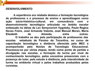 DESENVOLVIMENTO    A experiência ora relatada destaca a formação tecnológica de professores e o processo de ensino e aprendizagem como ação sócio-histórico-cultural, em consonância com o desenvolvimento tecnológico articulado no âmbito escolar embasado na idéias de Lev Semynovich Vygotsky, Paulo Reglus Neves Freire, José Armando Valente, José Manuel Moran, Maria Elizabeth de Almeida, entre outros.   O trabalho se deu pela participação de professores das escolas  estaduais de Paraíso do Tocantins, no curso de capacitação tecnológica a distância oferecido pelo MEC e acompanhado pelo Núcleo de Tecnologia Educacional. Processou-se por várias etapas, tendo como ponto de partida a divulgação nas escolas, a formação da turma por nível de conhecimento tecnológico, pelos encontros presenciais com a presença do tutor, pelo estudo à distância, pela interatividade da turma no ambiente virtual e pelos trabalhos produzidos pelos cursistas.   