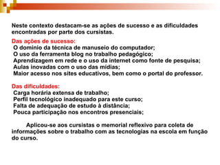 Neste contexto destacam-se as ações de sucesso e as dificuldades encontradas por parte dos cursistas. Das ações de sucesso:   O domínio da técnica de manuseio do computador;  O uso da ferramenta blog no trabalho pedagógico;  Aprendizagem em rede e o uso da internet como fonte de pesquisa;  Aulas inovadas com o uso das mídias;  Maior acesso nos sites educativos, bem como o portal do professor. Das dificuldades:  Carga horária extensa de trabalho;   Perfil tecnológico inadequado para este curso;  Falta de adequação de estudo à distância;  Pouca participação nos encontros presenciais;   Aplicou-se aos cursistas o memorial reflexivo para coleta de informações sobre o trabalho com as tecnologias na escola em função do curso. 