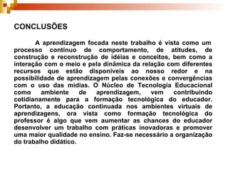 CONCLUSÕES    A aprendizagem focada neste trabalho é vista como um processo contínuo de comportamento, de atitudes, de construção e reconstrução de idéias e conceitos, bem como a interação com o meio e pela dinâmica da relação com diferentes recursos que estão disponíveis ao nosso redor e na possibilidade de aprendizagem pelas conexões e convergências com o uso das mídias. O  Núcleo de Tecnologia Educacional como ambiente de aprendizagem, vem contribuindo cotidianamente para a formação tecnológica do educador. Portanto, a educação continuada nos ambientes virtuais de aprendizagens, ora vista como formação tecnológica do professor é algo que vem aumentar as chances do educador desenvolver um trabalho com práticas inovadoras e promover uma maior qualidade no ensino. Faz-se necessário a organização do trabalho didático. 