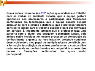 Que a escola insira no seu  PPP  ações que evidencie o trabalho com as mídias no ambiente escolar, que a equipe gestora oportunize aos professores a participação nas formações continuadas em tecnologias, que a equipe escolar busque adequar-se para o estudo à distância, que o professor procure conciliar o tempo para o trabalho escolar e para sua formação em serviço. É importante também que o professor faça uma parceria com o aluno, que busquem e planejem juntos, pois ambos estão incluídos no mesmo processo de construção do conhecimento e quanto ao meu trabalho, pretendo continuar desenvolvendo o meu papel de multiplicadora e contribuir com a formação tecnológica de outros professores e compartilhar cada vez mais os conhecimentos ora adquiridos através dos cursos e formações continuadas dos quais venho participando .  .   