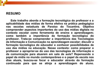 RESUMO    Este trabalho aborda a formação tecnológica do professor e a aplicabilidade das mídias de forma efetiva na prática pedagógica nas escolas estaduais de Paraíso do Tocantins. Objetiva compreender aspectos importantes do uso das mídias digitais no contexto escolar como ferramenta de ensino e aprendizagem; como também a importância da formação tecnológica do professor. Trata-se compreender a importância das Tecnologias da Informação e Comunicação na aprendizagem escolar; discutir a formação tecnológica do educador e conhecer possibilidades de uso das mídias na educação. Nesse contexto: como preparar o professor a apropriar-se do uso das tecnologias da informação e da comunicação para atuarem em sala de aula? Repensando o papel da mídia no mundo contemporâneo e o papel da escola nos dias atuais, buscou-se focar o educador através da formação continuada para que se atinja a aprendizagem do aluno. 