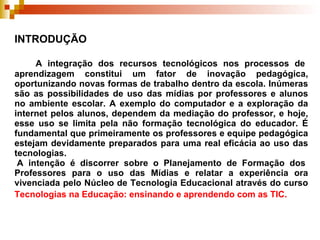 INTRODUÇÃO   A integração dos recursos tecnológicos nos processos de aprendizagem constitui um fator de inovação pedagógica, oportunizando novas formas de trabalho dentro da escola. Inúmeras são as possibilidades de uso das mídias por professores e alunos no ambiente escolar. A exemplo do computador e a exploração da internet pelos alunos, dependem da mediação do professor, e hoje, esse uso se limita pela não formação tecnológica do educador. É fundamental que primeiramente os professores e equipe pedagógica estejam devidamente preparados para uma real eficácia ao uso das tecnologias.  A intenção é discorrer sobre o Planejamento de Formação dos Professores para o uso das Mídias e relatar a experiência ora vivenciada pelo Núcleo de Tecnologia Educacional através do curso  Tecnologias na Educação: ensinando e aprendendo com as TIC.   