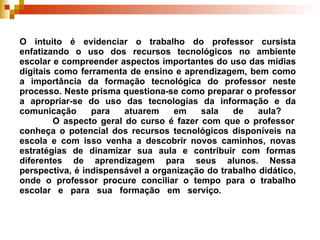 O intuito é evidenciar o trabalho do professor cursista enfatizando o uso dos recursos tecnológicos no ambiente escolar e compreender aspectos importantes do uso das mídias digitais como ferramenta de ensino e aprendizagem, bem como a importância da formação tecnológica do professor neste processo. Neste prisma questiona-se como preparar o professor a apropriar-se do uso das tecnologias da informação e da comunicação para atuarem em sala de aula?    O aspecto geral do curso é fazer com que o professor conheça o potencial dos recursos tecnológicos disponíveis na escola e com isso venha a descobrir novos caminhos, novas estratégias de dinamizar sua aula e contribuir com formas diferentes de aprendizagem para seus alunos. Nessa perspectiva, é indispensável a organização do trabalho didático, onde o professor procure conciliar o tempo para o trabalho escolar e para sua formação em serviço.  