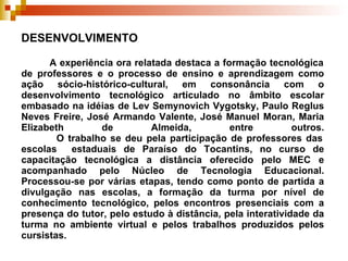 DESENVOLVIMENTO    A experiência ora relatada destaca a formação tecnológica de professores e o processo de ensino e aprendizagem como ação sócio-histórico-cultural, em consonância com o desenvolvimento tecnológico articulado no âmbito escolar embasado na idéias de Lev Semynovich Vygotsky, Paulo Reglus Neves Freire, José Armando Valente, José Manuel Moran, Maria Elizabeth de Almeida, entre outros.   O trabalho se deu pela participação de professores das escolas  estaduais de Paraíso do Tocantins, no curso de capacitação tecnológica a distância oferecido pelo MEC e acompanhado pelo Núcleo de Tecnologia Educacional. Processou-se por várias etapas, tendo como ponto de partida a divulgação nas escolas, a formação da turma por nível de conhecimento tecnológico, pelos encontros presenciais com a presença do tutor, pelo estudo à distância, pela interatividade da turma no ambiente virtual e pelos trabalhos produzidos pelos cursistas.   